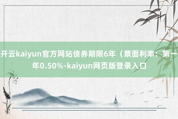 开云kaiyun官方网站债券期限6年（票面利率：第一年0.50%-kaiyun网页版登录入口