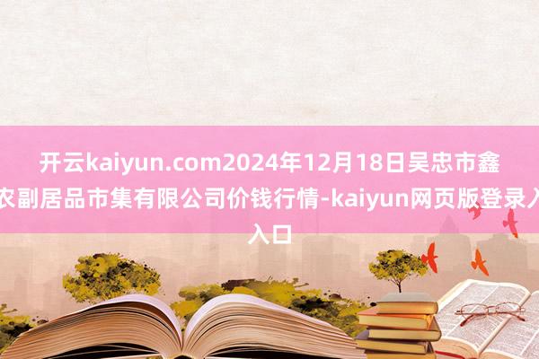 开云kaiyun.com2024年12月18日吴忠市鑫鲜农副居品市集有限公司价钱行情-kaiyun网页版登录入口