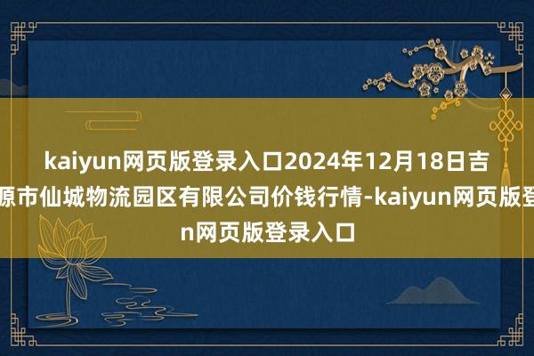 kaiyun网页版登录入口2024年12月18日吉林省辽源市仙城物流园区有限公司价钱行情-kaiyun网页版登录入口