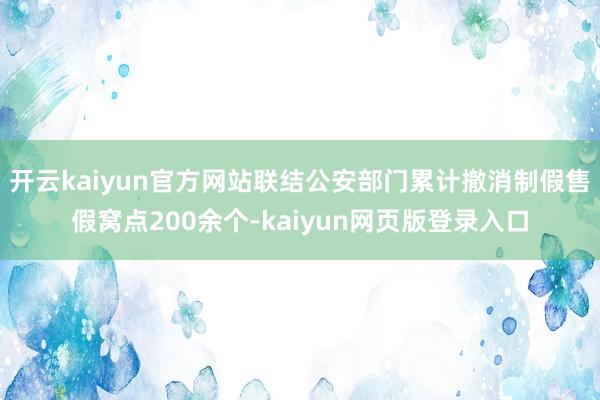 开云kaiyun官方网站联结公安部门累计撤消制假售假窝点200余个-kaiyun网页版登录入口