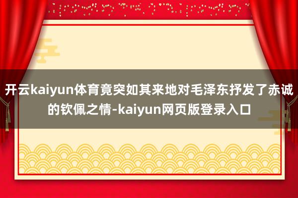 开云kaiyun体育竟突如其来地对毛泽东抒发了赤诚的钦佩之情-kaiyun网页版登录入口