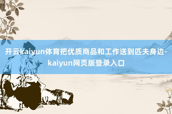 开云kaiyun体育把优质商品和工作送到匹夫身边-kaiyun网页版登录入口
