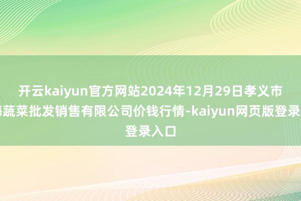 开云kaiyun官方网站2024年12月29日孝义市绿海蔬菜批发销售有限公司价钱行情-kaiyun网页版登录入口