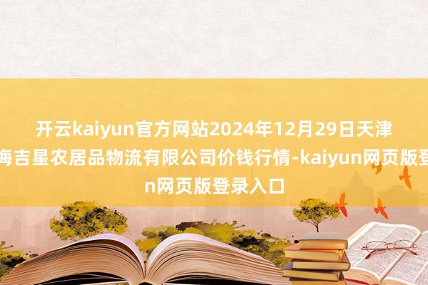 开云kaiyun官方网站2024年12月29日天津韩家墅海吉星农居品物流有限公司价钱行情-kaiyun网页版登录入口