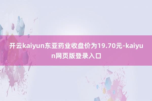 开云kaiyun东亚药业收盘价为19.70元-kaiyun网页版登录入口