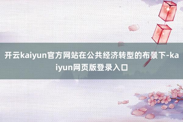 开云kaiyun官方网站在公共经济转型的布景下-kaiyun网页版登录入口