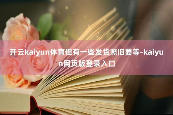 开云kaiyun体育但有一些发货照旧要等-kaiyun网页版登录入口