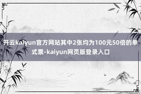 开云kaiyun官方网站其中2张均为100元50倍的单式票-kaiyun网页版登录入口