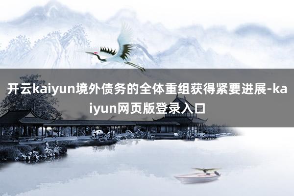 开云kaiyun境外债务的全体重组获得紧要进展-kaiyun网页版登录入口