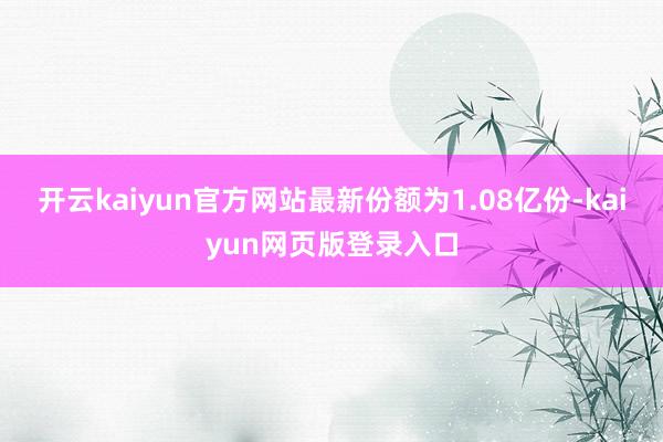 开云kaiyun官方网站最新份额为1.08亿份-kaiyun网页版登录入口