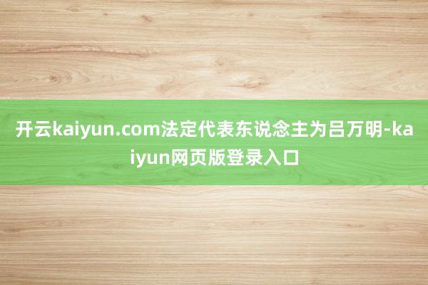 开云kaiyun.com法定代表东说念主为吕万明-kaiyun网页版登录入口