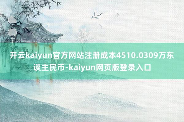 开云kaiyun官方网站注册成本4510.0309万东谈主民币-kaiyun网页版登录入口