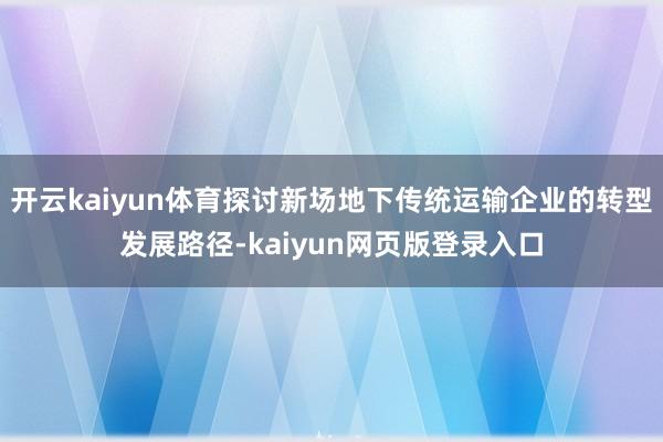 开云kaiyun体育探讨新场地下传统运输企业的转型发展路径-kaiyun网页版登录入口