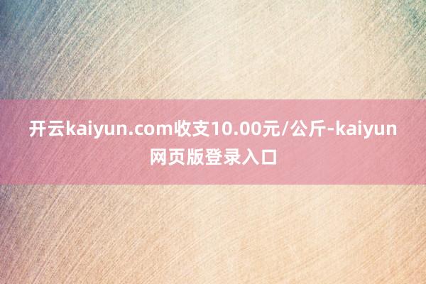开云kaiyun.com收支10.00元/公斤-kaiyun网页版登录入口