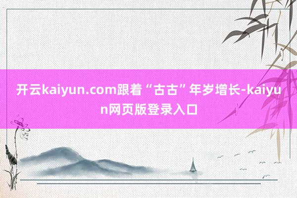开云kaiyun.com跟着“古古”年岁增长-kaiyun网页版登录入口