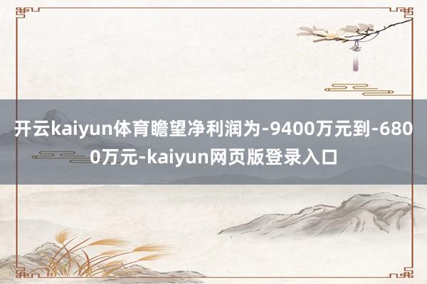 开云kaiyun体育瞻望净利润为-9400万元到-6800万元-kaiyun网页版登录入口