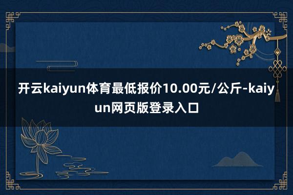 开云kaiyun体育最低报价10.00元/公斤-kaiyun网页版登录入口