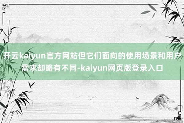 开云kaiyun官方网站但它们面向的使用场景和用户需求却略有不同-kaiyun网页版登录入口