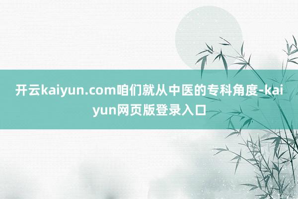 开云kaiyun.com咱们就从中医的专科角度-kaiyun网页版登录入口