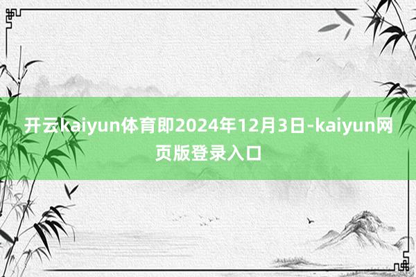 开云kaiyun体育即2024年12月3日-kaiyun网页版登录入口