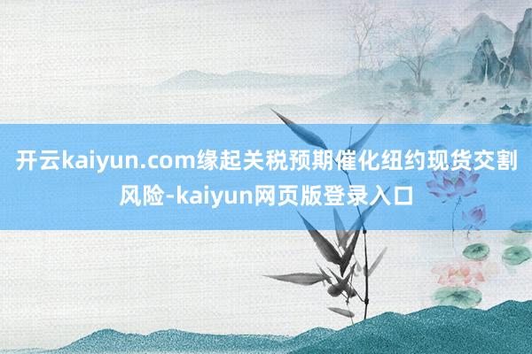 开云kaiyun.com缘起关税预期催化纽约现货交割风险-kaiyun网页版登录入口