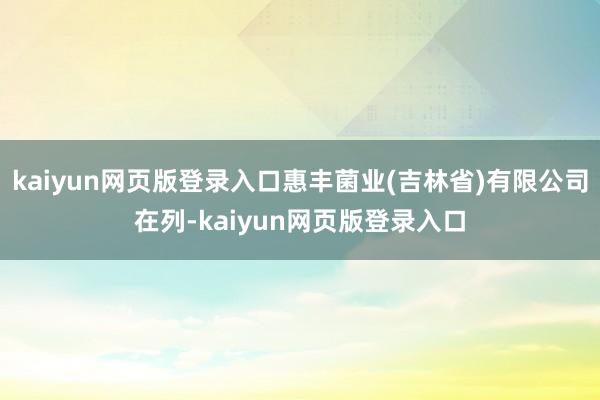 kaiyun网页版登录入口惠丰菌业(吉林省)有限公司在列-kaiyun网页版登录入口