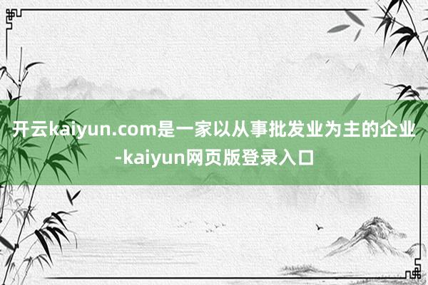 开云kaiyun.com是一家以从事批发业为主的企业-kaiyun网页版登录入口