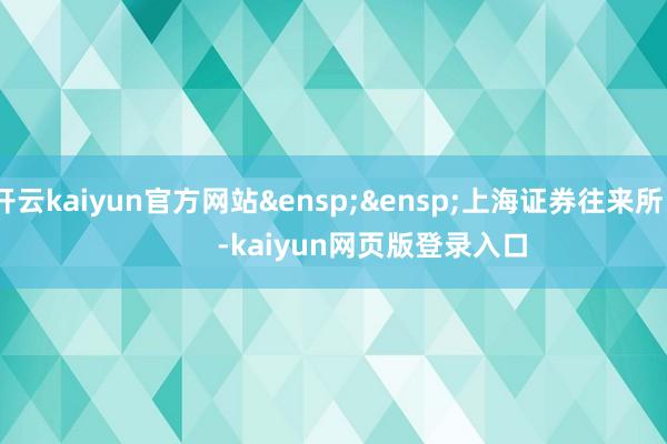 开云kaiyun官方网站&ensp;&ensp;上海证券往来所            -kaiyun网页版登录入口