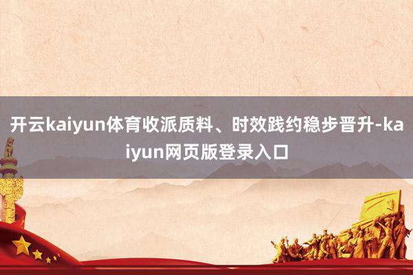 开云kaiyun体育收派质料、时效践约稳步晋升-kaiyun网页版登录入口