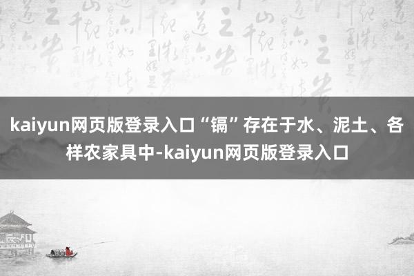 kaiyun网页版登录入口“镉”存在于水、泥土、各样农家具中-kaiyun网页版登录入口