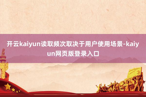 开云kaiyun读取频次取决于用户使用场景-kaiyun网页版登录入口