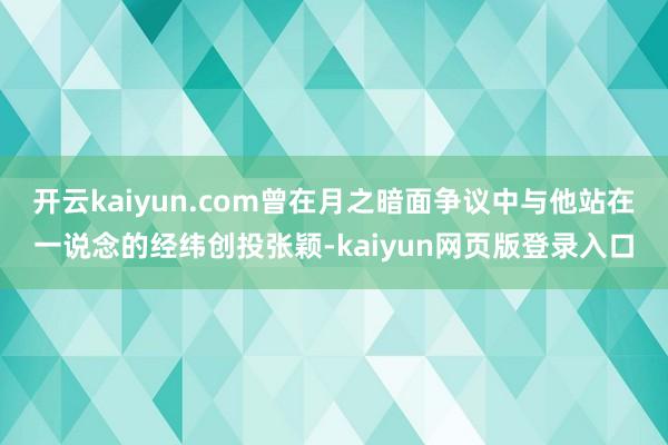 开云kaiyun.com曾在月之暗面争议中与他站在一说念的经纬创投张颖-kaiyun网页版登录入口